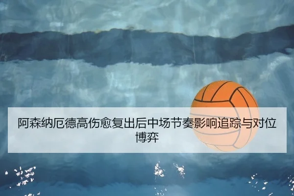 阿森纳厄德高伤愈复出后中场节奏影响追踪与对位博弈