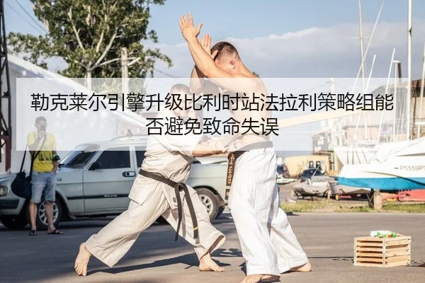 勒克莱尔引擎升级比利时站法拉利策略组能否避免致命失误