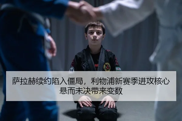 萨拉赫续约陷入僵局，利物浦新赛季进攻核心悬而未决带来变数
